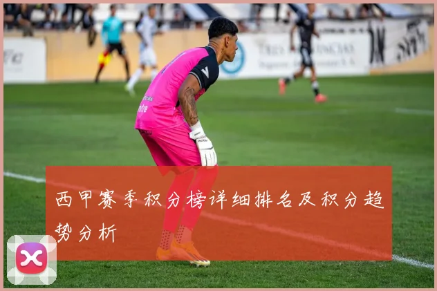 西甲赛季积分榜详细排名及积分趋势分析
